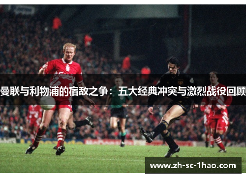 曼联与利物浦的宿敌之争：五大经典冲突与激烈战役回顾