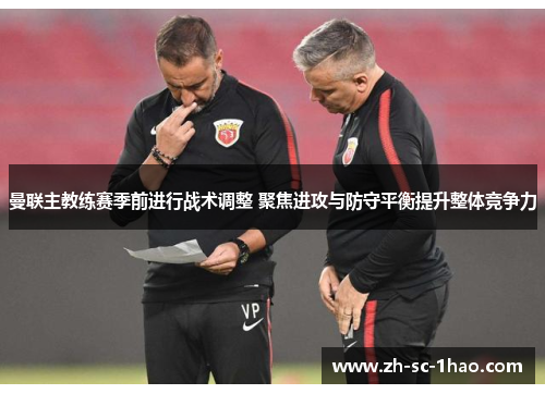 曼联主教练赛季前进行战术调整 聚焦进攻与防守平衡提升整体竞争力