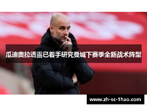 瓜迪奥拉透露已着手研究曼城下赛季全新战术阵型